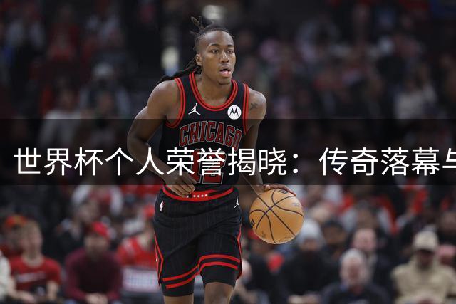 世界杯个人荣誉揭晓：传奇落幕与新星崛起