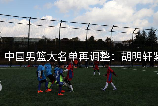 中国男篮大名单再调整：胡明轩紧急归队，徐杰无缘征引发热议