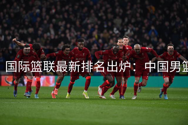 国际篮联最新排名出炉：中国男篮跌至全球第30位 亚洲区第五