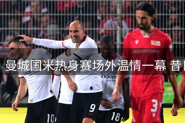 曼城国米热身赛场外温情一幕 昔日朗斯队友重聚互换战袍