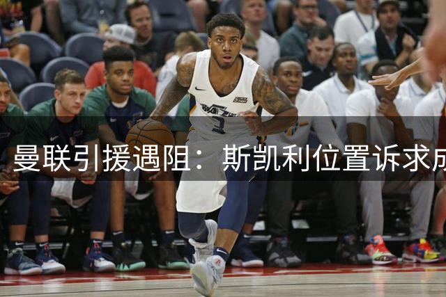 曼联引援遇阻：斯凯利位置诉求成转会关键障碍