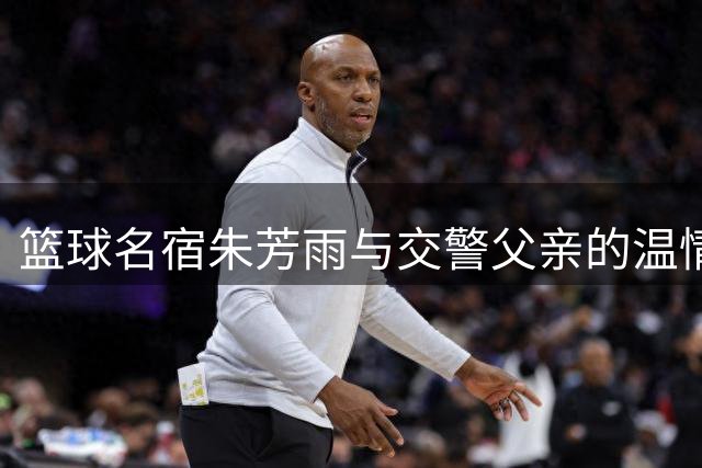篮球名宿朱芳雨与交警父亲的温情传承