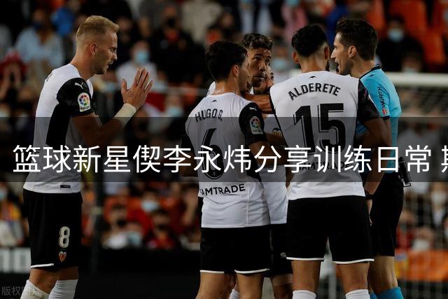 篮球新星偰李永炜分享训练日常 期待持续进步