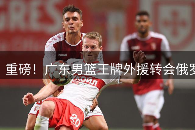 重磅！广东男篮王牌外援转会俄罗斯联赛，CBA引援格局或生变局