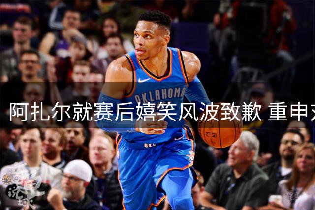 阿扎尔就赛后嬉笑风波致歉 重申对皇马忠诚