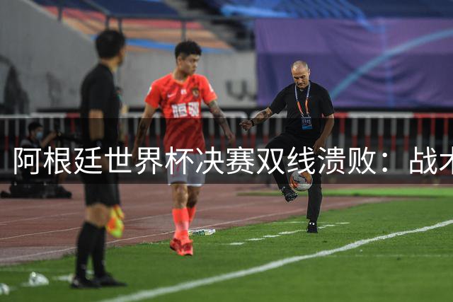 阿根廷世界杯决赛双线溃败：战术老化与风度尽失引热议