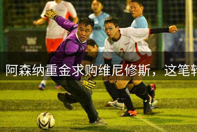 阿森纳重金求购维尼修斯，这笔转会能否改写英超格局？