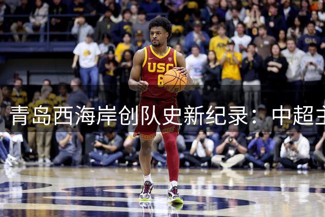 青岛西海岸创队史新纪录：中超主场连续7场破门