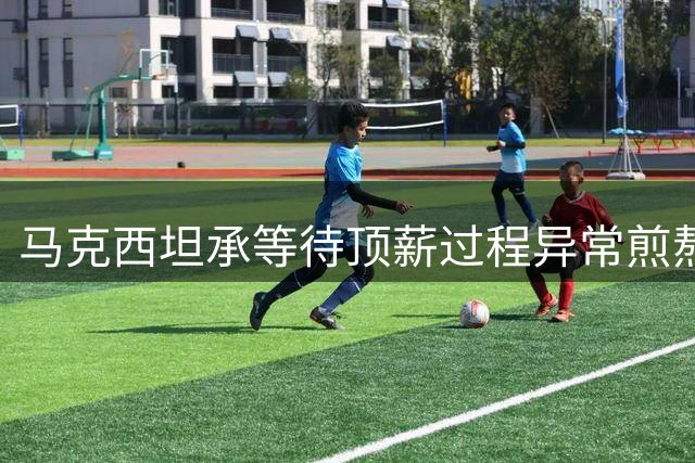 马克西坦承等待顶薪过程异常煎熬 却成就球队与个人双赢局面