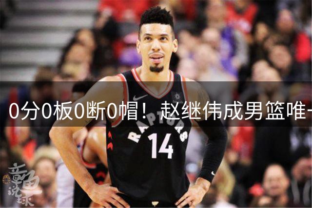 0分0板0断0帽！赵继伟成男篮唯一挂零球员：郭士强敢带他去世预赛吗？