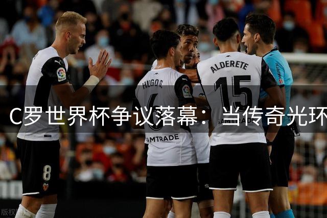 C罗世界杯争议落幕：当传奇光环成为葡萄牙黄金一代的竞技枷锁