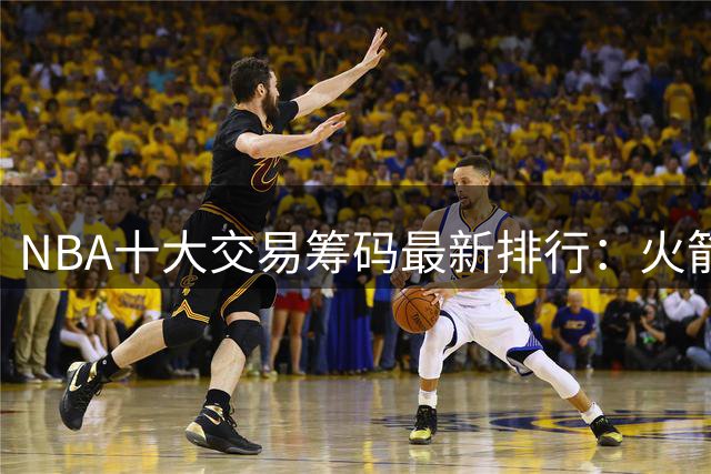 NBA十大交易筹码最新排行：火箭双子星闪耀 雄鹿首轮签成最值钱资产